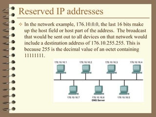 Reserved IP addresses
 In the network example, 176.10.0.0, the last 16 bits make
up the host field or host part of the address. The broadcast
that would be sent out to all devices on that network would
include a destination address of 176.10.255.255. This is
because 255 is the decimal value of an octet containing
11111111.
 