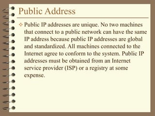 Public Address
 Public IP addresses are unique. No two machines
that connect to a public network can have the same
IP address because public IP addresses are global
and standardized. All machines connected to the
Internet agree to conform to the system. Public IP
addresses must be obtained from an Internet
service provider (ISP) or a registry at some
expense.
 