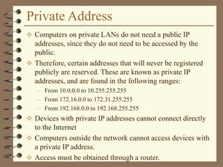 Private Address
 Computers on private LANs do not need a public IP
addresses, since they do not need to be accessed by the
public.
 Therefore, certain addresses that will never be registered
publicly are reserved. These are known as private IP
addresses, and are found in the following ranges:
– From 10.0.0.0 to 10.255.255.255
– From 172.16.0.0 to 172.31.255.255
– From 192.168.0.0 to 192.168.255.255
 Devices with private IP addresses cannot connect directly
to the Internet
 Computers outside the network cannot access devices with
a private IP address.
 Access must be obtained through a router.
 