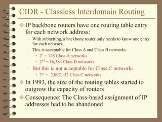 CIDR - Classless Interdomain Routing
 IP backbone routers have one routing table entry
for each network address:
– With subnetting, a backbone router only needs to know one entry
for each network
– This is acceptable for Class A and Class B networks
• 27 = 128 Class A networks
• 214 = 16,384 Class B networks
– But this is not acceptable for Class C networks
• 221 = 2,097,152 Class C networks
 In 1993, the size of the routing tables started to
outgrow the capacity of routers
 Consequence: The Class-based assignment of IP
addresses had to be abandoned
 