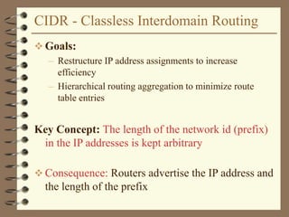 CIDR - Classless Interdomain Routing
 Goals:
– Restructure IP address assignments to increase
efficiency
– Hierarchical routing aggregation to minimize route
table entries
Key Concept: The length of the network id (prefix)
in the IP addresses is kept arbitrary
 Consequence: Routers advertise the IP address and
the length of the prefix
 