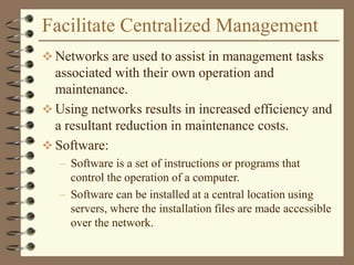 Facilitate Centralized Management
 Networks are used to assist in management tasks
associated with their own operation and
maintenance.
 Using networks results in increased efficiency and
a resultant reduction in maintenance costs.
 Software:
– Software is a set of instructions or programs that
control the operation of a computer.
– Software can be installed at a central location using
servers, where the installation files are made accessible
over the network.
 