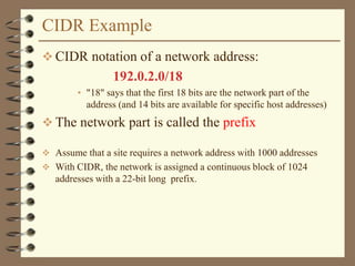 CIDR Example
 CIDR notation of a network address:
192.0.2.0/18
• "18" says that the first 18 bits are the network part of the
address (and 14 bits are available for specific host addresses)
 The network part is called the prefix
 Assume that a site requires a network address with 1000 addresses
 With CIDR, the network is assigned a continuous block of 1024
addresses with a 22-bit long prefix.
 