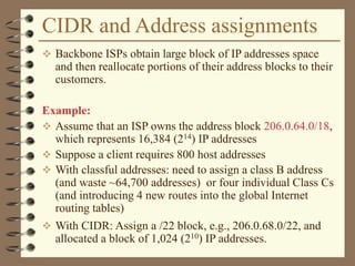 CIDR and Address assignments
 Backbone ISPs obtain large block of IP addresses space
and then reallocate portions of their address blocks to their
customers.
Example:
 Assume that an ISP owns the address block 206.0.64.0/18,
which represents 16,384 (214) IP addresses
 Suppose a client requires 800 host addresses
 With classful addresses: need to assign a class B address
(and waste ~64,700 addresses) or four individual Class Cs
(and introducing 4 new routes into the global Internet
routing tables)
 With CIDR: Assign a /22 block, e.g., 206.0.68.0/22, and
allocated a block of 1,024 (210) IP addresses.
 