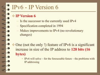 IPv6 - IP Version 6
 IP Version 6
– Is the successor to the currently used IPv4
– Specification completed in 1994
– Makes improvements to IPv4 (no revolutionary
changes)
 One (not the only !) feature of IPv6 is a significant
increase in size of the IP address to 128 bits (16
bytes)
• IPv6 will solve – for the foreseeable future – the problems with
IP addressing
 