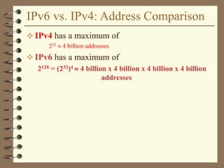 IPv6 vs. IPv4: Address Comparison
 IPv4 has a maximum of
232  4 billion addresses
 IPv6 has a maximum of
2128 = (232)4  4 billion x 4 billion x 4 billion x 4 billion
addresses
 