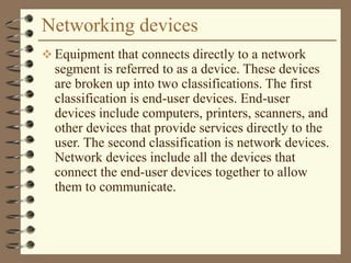 Networking devices
 Equipment that connects directly to a network
segment is referred to as a device. These devices
are broken up into two classifications. The first
classification is end-user devices. End-user
devices include computers, printers, scanners, and
other devices that provide services directly to the
user. The second classification is network devices.
Network devices include all the devices that
connect the end-user devices together to allow
them to communicate.
 