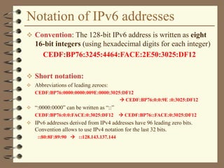 Notation of IPv6 addresses
 Convention: The 128-bit IPv6 address is written as eight
16-bit integers (using hexadecimal digits for each integer)
CEDF:BP76:3245:4464:FACE:2E50:3025:DF12
 Short notation:
 Abbreviations of leading zeroes:
CEDF:BP76:0000:0000:009E:0000:3025:DF12
 CEDF:BP76:0:0:9E :0:3025:DF12
 “:0000:0000” can be written as “::”
CEDF:BP76:0:0:FACE:0:3025:DF12  CEDF:BP76::FACE:0:3025:DF12
 IPv6 addresses derived from IPv4 addresses have 96 leading zero bits.
Convention allows to use IPv4 notation for the last 32 bits.
::80:8F:89:90  ::128.143.137.144
 