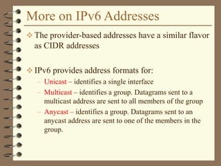 More on IPv6 Addresses
 The provider-based addresses have a similar flavor
as CIDR addresses
 IPv6 provides address formats for:
– Unicast – identifies a single interface
– Multicast – identifies a group. Datagrams sent to a
multicast address are sent to all members of the group
– Anycast – identifies a group. Datagrams sent to an
anycast address are sent to one of the members in the
group.
 