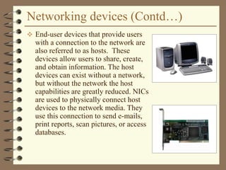 Networking devices (Contd…)
 End-user devices that provide users
with a connection to the network are
also referred to as hosts. These
devices allow users to share, create,
and obtain information. The host
devices can exist without a network,
but without the network the host
capabilities are greatly reduced. NICs
are used to physically connect host
devices to the network media. They
use this connection to send e-mails,
print reports, scan pictures, or access
databases.
 
