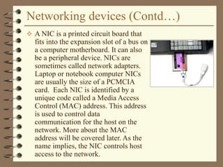 Networking devices (Contd…)
 A NIC is a printed circuit board that
fits into the expansion slot of a bus on
a computer motherboard. It can also
be a peripheral device. NICs are
sometimes called network adapters.
Laptop or notebook computer NICs
are usually the size of a PCMCIA
card. Each NIC is identified by a
unique code called a Media Access
Control (MAC) address. This address
is used to control data
communication for the host on the
network. More about the MAC
address will be covered later. As the
name implies, the NIC controls host
access to the network.
 