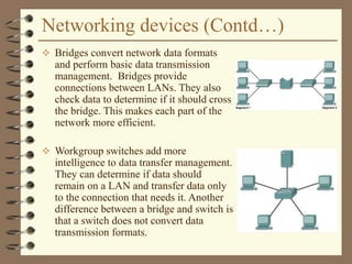 Networking devices (Contd…)
 Bridges convert network data formats
and perform basic data transmission
management. Bridges provide
connections between LANs. They also
check data to determine if it should cross
the bridge. This makes each part of the
network more efficient.
 Workgroup switches add more
intelligence to data transfer management.
They can determine if data should
remain on a LAN and transfer data only
to the connection that needs it. Another
difference between a bridge and switch is
that a switch does not convert data
transmission formats.
 