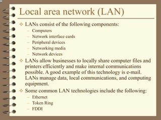 Local area network (LAN)
 LANs consist of the following components:
– Computers
– Network interface cards
– Peripheral devices
– Networking media
– Network devices
 LANs allow businesses to locally share computer files and
printers efficiently and make internal communications
possible. A good example of this technology is e-mail.
LANs manage data, local communications, and computing
equipment.
 Some common LAN technologies include the following:
– Ethernet
– Token Ring
– FDDI
 