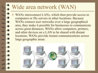 Wide area network (WAN)
 WANs interconnect LANs, which then provide access to
computers or file servers in other locations. Because
WANs connect user networks over a large geographical
area, they make it possible for businesses to communicate
across great distances. WANs allow computers, printers,
and other devices on a LAN to be shared with distant
locations. WANs provide instant communications across
large geographic areas.
 