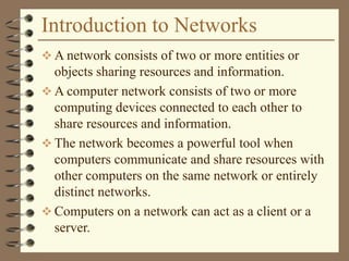 Introduction to Networks
 A network consists of two or more entities or
objects sharing resources and information.
 A computer network consists of two or more
computing devices connected to each other to
share resources and information.
 The network becomes a powerful tool when
computers communicate and share resources with
other computers on the same network or entirely
distinct networks.
 Computers on a network can act as a client or a
server.
 