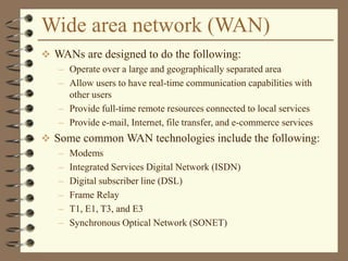 Wide area network (WAN)
 WANs are designed to do the following:
– Operate over a large and geographically separated area
– Allow users to have real-time communication capabilities with
other users
– Provide full-time remote resources connected to local services
– Provide e-mail, Internet, file transfer, and e-commerce services
 Some common WAN technologies include the following:
– Modems
– Integrated Services Digital Network (ISDN)
– Digital subscriber line (DSL)
– Frame Relay
– T1, E1, T3, and E3
– Synchronous Optical Network (SONET)
 