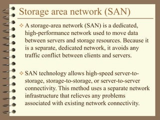 Storage area network (SAN)
 A storage-area network (SAN) is a dedicated,
high-performance network used to move data
between servers and storage resources. Because it
is a separate, dedicated network, it avoids any
traffic conflict between clients and servers.
 SAN technology allows high-speed server-to-
storage, storage-to-storage, or server-to-server
connectivity. This method uses a separate network
infrastructure that relieves any problems
associated with existing network connectivity.
 