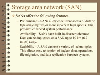 Storage area network (SAN)
 SANs offer the following features:
– Performance – SANs allow concurrent access of disk or
tape arrays by two or more servers at high speeds. This
provides enhanced system performance.
– Availability – SANs have built-in disaster tolerance.
Data can be duplicated on a SAN up to 10 km (6.2
miles) away.
– Scalability – A SAN can use a variety of technologies.
This allows easy relocation of backup data, operations,
file migration, and data replication between systems.
 