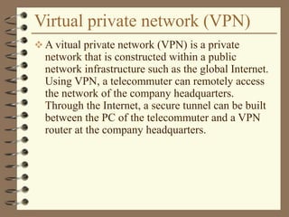 Virtual private network (VPN)
 A vitual private network (VPN) is a private
network that is constructed within a public
network infrastructure such as the global Internet.
Using VPN, a telecommuter can remotely access
the network of the company headquarters.
Through the Internet, a secure tunnel can be built
between the PC of the telecommuter and a VPN
router at the company headquarters.
 