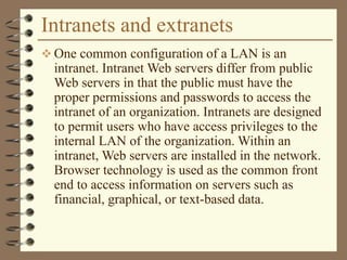 Intranets and extranets
 One common configuration of a LAN is an
intranet. Intranet Web servers differ from public
Web servers in that the public must have the
proper permissions and passwords to access the
intranet of an organization. Intranets are designed
to permit users who have access privileges to the
internal LAN of the organization. Within an
intranet, Web servers are installed in the network.
Browser technology is used as the common front
end to access information on servers such as
financial, graphical, or text-based data.
 