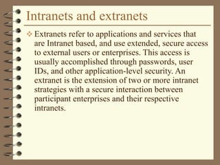 Intranets and extranets
 Extranets refer to applications and services that
are Intranet based, and use extended, secure access
to external users or enterprises. This access is
usually accomplished through passwords, user
IDs, and other application-level security. An
extranet is the extension of two or more intranet
strategies with a secure interaction between
participant enterprises and their respective
intranets.
 