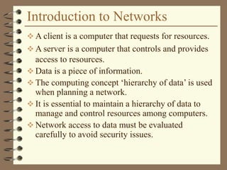 Introduction to Networks
 A client is a computer that requests for resources.
 A server is a computer that controls and provides
access to resources.
 Data is a piece of information.
 The computing concept ‘hierarchy of data’ is used
when planning a network.
 It is essential to maintain a hierarchy of data to
manage and control resources among computers.
 Network access to data must be evaluated
carefully to avoid security issues.
 
