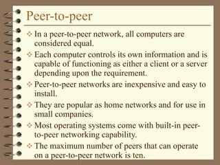 Peer-to-peer
 In a peer-to-peer network, all computers are
considered equal.
 Each computer controls its own information and is
capable of functioning as either a client or a server
depending upon the requirement.
 Peer-to-peer networks are inexpensive and easy to
install.
 They are popular as home networks and for use in
small companies.
 Most operating systems come with built-in peer-
to-peer networking capability.
 The maximum number of peers that can operate
on a peer-to-peer network is ten.
 