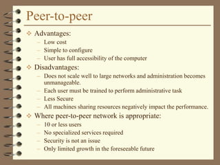 Peer-to-peer
 Advantages:
– Low cost
– Simple to configure
– User has full accessibility of the computer
 Disadvantages:
– Does not scale well to large networks and administration becomes
unmanageable.
– Each user must be trained to perform administrative task
– Less Secure
– All machines sharing resources negatively impact the performance.
 Where peer-to-peer network is appropriate:
– 10 or less users
– No specialized services required
– Security is not an issue
– Only limited growth in the foreseeable future
 