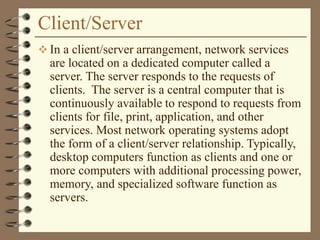 Client/Server
 In a client/server arrangement, network services
are located on a dedicated computer called a
server. The server responds to the requests of
clients. The server is a central computer that is
continuously available to respond to requests from
clients for file, print, application, and other
services. Most network operating systems adopt
the form of a client/server relationship. Typically,
desktop computers function as clients and one or
more computers with additional processing power,
memory, and specialized software function as
servers.
 