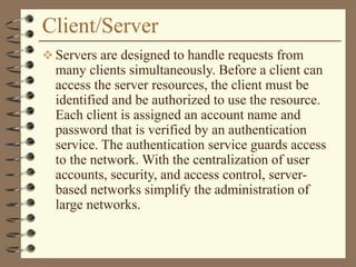 Client/Server
 Servers are designed to handle requests from
many clients simultaneously. Before a client can
access the server resources, the client must be
identified and be authorized to use the resource.
Each client is assigned an account name and
password that is verified by an authentication
service. The authentication service guards access
to the network. With the centralization of user
accounts, security, and access control, server-
based networks simplify the administration of
large networks.
 