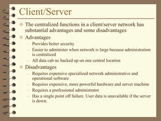 Client/Server
 The centralized functions in a client/server network has
substantial advantages and some disadvantages
 Advantages
– Provides better security
– Easier to administer when network is large because administration
is centralized
– All data cab ne backed up on one central location
 Disadvantages
– Requires expensive specialized network administrative and
operational software
– Requires expensive, more powerful hardware and server machine
– Requires a professional administrator
– Has a single point off failure. User data is unavailable if the server
is down.
 