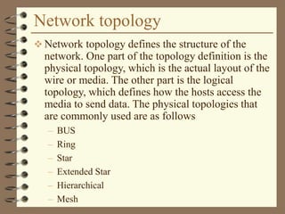 Network topology
 Network topology defines the structure of the
network. One part of the topology definition is the
physical topology, which is the actual layout of the
wire or media. The other part is the logical
topology, which defines how the hosts access the
media to send data. The physical topologies that
are commonly used are as follows
– BUS
– Ring
– Star
– Extended Star
– Hierarchical
– Mesh
 