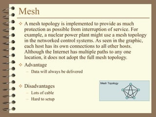 Mesh
 A mesh topology is implemented to provide as much
protection as possible from interruption of service. For
example, a nuclear power plant might use a mesh topology
in the networked control systems. As seen in the graphic,
each host has its own connections to all other hosts.
Although the Internet has multiple paths to any one
location, it does not adopt the full mesh topology.
 Advantage
– Data will always be delivered
 Disadvantages
– Lots of cable
– Hard to setup
 