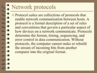 Network protocols
 Protocol suites are collections of protocols that
enable network communication between hosts. A
protocol is a formal description of a set of rules
and conventions that govern a particular aspect of
how devices on a network communicate. Protocols
determine the format, timing, sequencing, and
error control in data communication. Without
protocols, the computer cannot make or rebuild
the stream of incoming bits from another
computer into the original format.
 