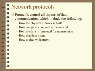 Network protocols
 Protocols control all aspects of data
communication, which include the following:
– How the physical network is built
– How computers connect to the network
– How the data is formatted for transmission
– How that data is sent
– How to deal with errors
 