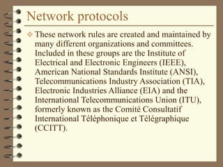Network protocols
 These network rules are created and maintained by
many different organizations and committees.
Included in these groups are the Institute of
Electrical and Electronic Engineers (IEEE),
American National Standards Institute (ANSI),
Telecommunications Industry Association (TIA),
Electronic Industries Alliance (EIA) and the
International Telecommunications Union (ITU),
formerly known as the Comité Consultatif
International Téléphonique et Télégraphique
(CCITT).
 