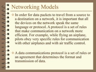 Networking Models
 In order for data packets to travel from a source to
a destination on a network, it is important that all
the devices on the network speak the same
language or protocol. A protocol is a set of rules
that make communication on a network more
efficient. For example, while flying an airplane,
pilots obey very specific rules for communication
with other airplanes and with air traffic control.
 A data communications protocol is a set of rules or
an agreement that determines the format and
transmission of data.
 