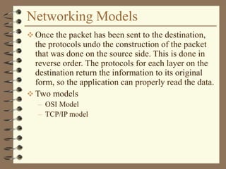 Networking Models
 Once the packet has been sent to the destination,
the protocols undo the construction of the packet
that was done on the source side. This is done in
reverse order. The protocols for each layer on the
destination return the information to its original
form, so the application can properly read the data.
 Two models
– OSI Model
– TCP/IP model
 