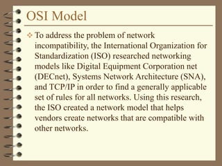 OSI Model
 To address the problem of network
incompatibility, the International Organization for
Standardization (ISO) researched networking
models like Digital Equipment Corporation net
(DECnet), Systems Network Architecture (SNA),
and TCP/IP in order to find a generally applicable
set of rules for all networks. Using this research,
the ISO created a network model that helps
vendors create networks that are compatible with
other networks.
 
