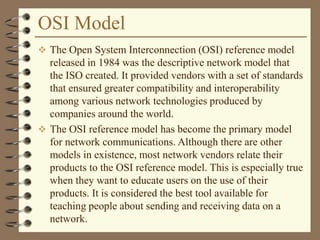 OSI Model
 The Open System Interconnection (OSI) reference model
released in 1984 was the descriptive network model that
the ISO created. It provided vendors with a set of standards
that ensured greater compatibility and interoperability
among various network technologies produced by
companies around the world.
 The OSI reference model has become the primary model
for network communications. Although there are other
models in existence, most network vendors relate their
products to the OSI reference model. This is especially true
when they want to educate users on the use of their
products. It is considered the best tool available for
teaching people about sending and receiving data on a
network.
 