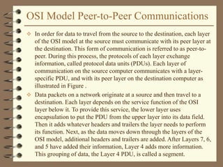 OSI Model Peer-to-Peer Communications
 In order for data to travel from the source to the destination, each layer
of the OSI model at the source must communicate with its peer layer at
the destination. This form of communication is referred to as peer-to-
peer. During this process, the protocols of each layer exchange
information, called protocol data units (PDUs). Each layer of
communication on the source computer communicates with a layer-
specific PDU, and with its peer layer on the destination computer as
illustrated in Figure .
 Data packets on a network originate at a source and then travel to a
destination. Each layer depends on the service function of the OSI
layer below it. To provide this service, the lower layer uses
encapsulation to put the PDU from the upper layer into its data field.
Then it adds whatever headers and trailers the layer needs to perform
its function. Next, as the data moves down through the layers of the
OSI model, additional headers and trailers are added. After Layers 7, 6,
and 5 have added their information, Layer 4 adds more information.
This grouping of data, the Layer 4 PDU, is called a segment.
 