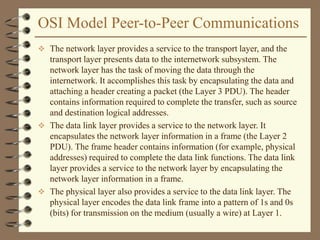 OSI Model Peer-to-Peer Communications
 The network layer provides a service to the transport layer, and the
transport layer presents data to the internetwork subsystem. The
network layer has the task of moving the data through the
internetwork. It accomplishes this task by encapsulating the data and
attaching a header creating a packet (the Layer 3 PDU). The header
contains information required to complete the transfer, such as source
and destination logical addresses.
 The data link layer provides a service to the network layer. It
encapsulates the network layer information in a frame (the Layer 2
PDU). The frame header contains information (for example, physical
addresses) required to complete the data link functions. The data link
layer provides a service to the network layer by encapsulating the
network layer information in a frame.
 The physical layer also provides a service to the data link layer. The
physical layer encodes the data link frame into a pattern of 1s and 0s
(bits) for transmission on the medium (usually a wire) at Layer 1.
 