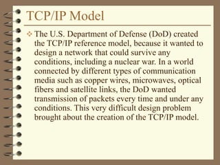 TCP/IP Model
 The U.S. Department of Defense (DoD) created
the TCP/IP reference model, because it wanted to
design a network that could survive any
conditions, including a nuclear war. In a world
connected by different types of communication
media such as copper wires, microwaves, optical
fibers and satellite links, the DoD wanted
transmission of packets every time and under any
conditions. This very difficult design problem
brought about the creation of the TCP/IP model.
 