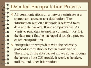 Detailed Encapsulation Process
 All communications on a network originate at a
source, and are sent to a destination. The
information sent on a network is referred to as
data or data packets. If one computer (host A)
wants to send data to another computer (host B),
the data must first be packaged through a process
called encapsulation.
 Encapsulation wraps data with the necessary
protocol information before network transit.
Therefore, as the data packet moves down through
the layers of the OSI model, it receives headers,
trailers, and other information.
 