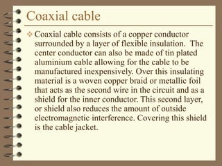 Coaxial cable
 Coaxial cable consists of a copper conductor
surrounded by a layer of flexible insulation. The
center conductor can also be made of tin plated
aluminium cable allowing for the cable to be
manufactured inexpensively. Over this insulating
material is a woven copper braid or metallic foil
that acts as the second wire in the circuit and as a
shield for the inner conductor. This second layer,
or shield also reduces the amount of outside
electromagnetic interference. Covering this shield
is the cable jacket.
 