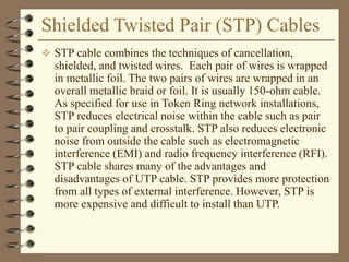Shielded Twisted Pair (STP) Cables
 STP cable combines the techniques of cancellation,
shielded, and twisted wires. Each pair of wires is wrapped
in metallic foil. The two pairs of wires are wrapped in an
overall metallic braid or foil. It is usually 150-ohm cable.
As specified for use in Token Ring network installations,
STP reduces electrical noise within the cable such as pair
to pair coupling and crosstalk. STP also reduces electronic
noise from outside the cable such as electromagnetic
interference (EMI) and radio frequency interference (RFI).
STP cable shares many of the advantages and
disadvantages of UTP cable. STP provides more protection
from all types of external interference. However, STP is
more expensive and difficult to install than UTP.
 