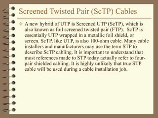 Screened Twisted Pair (ScTP) Cables
 A new hybrid of UTP is Screened UTP (ScTP), which is
also known as foil screened twisted pair (FTP). ScTP is
essentially UTP wrapped in a metallic foil shield, or
screen. ScTP, like UTP, is also 100-ohm cable. Many cable
installers and manufacturers may use the term STP to
describe ScTP cabling. It is important to understand that
most references made to STP today actually refer to four-
pair shielded cabling. It is highly unlikely that true STP
cable will be used during a cable installation job.
 