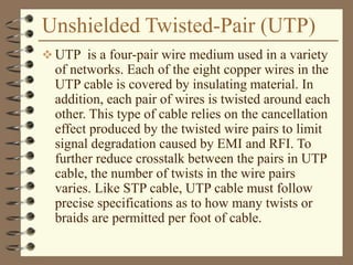 Unshielded Twisted-Pair (UTP)
 UTP is a four-pair wire medium used in a variety
of networks. Each of the eight copper wires in the
UTP cable is covered by insulating material. In
addition, each pair of wires is twisted around each
other. This type of cable relies on the cancellation
effect produced by the twisted wire pairs to limit
signal degradation caused by EMI and RFI. To
further reduce crosstalk between the pairs in UTP
cable, the number of twists in the wire pairs
varies. Like STP cable, UTP cable must follow
precise specifications as to how many twists or
braids are permitted per foot of cable.
 