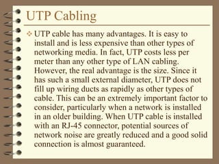 UTP Cabling
 UTP cable has many advantages. It is easy to
install and is less expensive than other types of
networking media. In fact, UTP costs less per
meter than any other type of LAN cabling.
However, the real advantage is the size. Since it
has such a small external diameter, UTP does not
fill up wiring ducts as rapidly as other types of
cable. This can be an extremely important factor to
consider, particularly when a network is installed
in an older building. When UTP cable is installed
with an RJ-45 connector, potential sources of
network noise are greatly reduced and a good solid
connection is almost guaranteed.
 