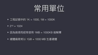 常⽤用單位
‣ ⼯工程記號中的 1K = 1000, 1M = 1000K
‣ 210 = 1024
‣ 因為⿇麻煩⽽而經常使⽤用 1MB = 1000KB 做解釋
‣ 硬體廠商常以 1GB = 1000 MB ⽣生產硬體
 